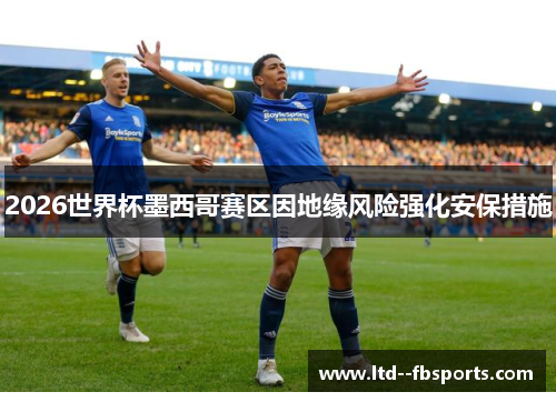 2026世界杯墨西哥赛区因地缘风险强化安保措施